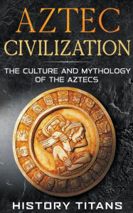 Title: Aztec Civilization: The Culture and Mythology of the Aztecs, Author: History Titans