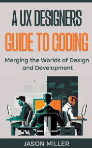 Title: A UX Designers Guide to Coding: Merging the Worlds of Design and Development, Author: Jason Miller