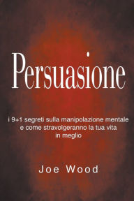 Title: Persuasione: I 9+1 segreti sulla manipolazione mentale e come stravolgeranno la tua vita in meglio, Author: Joe Wood