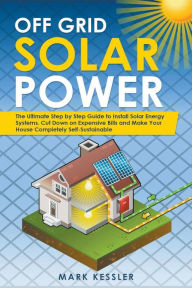 Title: Off Grid Solar Power: The Ultimate Step by Step Guide to Install Solar Energy Systems. Cut Down on Expensive Bills and Make Your House Completely Self-Sustainable, Author: Mark Kessler