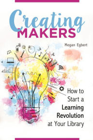 Title: Creating Makers: How to Start a Learning Revolution at Your Library, Author: Megan Egbert