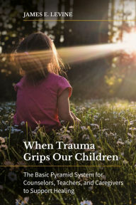 Title: When Trauma Grips Our Children: The Basic Pyramid System for Counselors, Teachers, and Caregivers to Support Healing, Author: James E. Levine