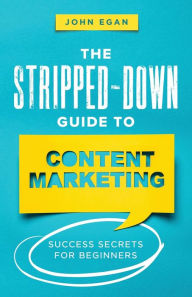 Title: The Stripped-Down Guide to Content Marketing: Success Secrets for Beginners, Author: John Egan