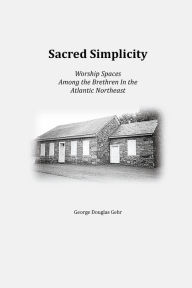 Title: Sacred Simplicity: Worship Spaces Among the Brethren In The Atlantic Northeast, Author: George Gehr