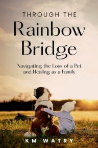 Title: Through the Rainbow Bridge: Navigating the Loss of a Pet and Healing as a Family, Author: KM Watry