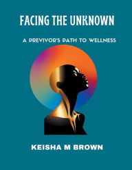 Title: Facing the Unknown A Previvor's Path to Wellness, Author: Keisha M Brown