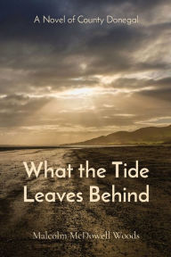 Title: What the Tide Leaves Behind: A Novel of County Donegal, Author: Malcolm McDowell Woods
