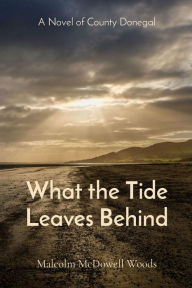 Title: What the Tide Leaves Behind: A Novel of County Donegal, Author: Malcolm McDowell Woods
