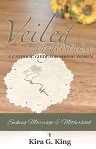 Title: Veiled In Goodness: A Catholic Guide For Young Women Seeking Marriage & Motherhood, Author: Kira G. King