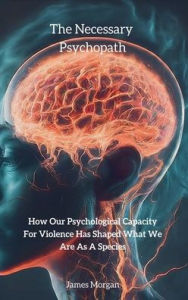 Title: The Necessary Psychopath: How Our Psychological Capacity For Violence Has Shaped What We Are As A Species, Author: James Morgan