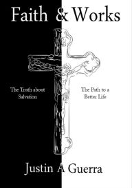 Title: Faith and Works: The Truth about Salvation and the Path to a Better Life, Author: Justin A Guerra