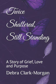 Title: Twice Shattered, Still Standing: A Story of Grief, Love and Purpose, Author: Debra Faye Clark-Morgan