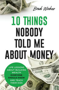 Title: 10 THINGS NOBODY TOLD ME ABOUT MONEY: LIFE LESSONS ABOUT BUILDING WEALTH EVERYONE SHOULD KNOW AND TEACH THEIR KIDS, Author: Brad Wieher