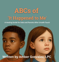 Title: ABCs of 'It Happened to Me': Healing After Unsafe Touch:ABCs of It Happened to Me: Healing After Unsafe Touch - A Guide for Kids and Parents, Author: Amber Gonzalez