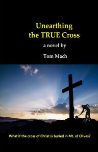 Title: Unearthing The True Cross: What if the cross of Christ is buried in the Mt. of Olives?, Author: Tom Mach