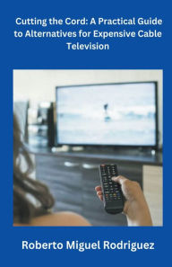Title: Cutting the Cord: A Practical Guide to Alternatives for Expensive Cable Television, Author: Roberto Miguel Rodriguez