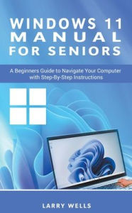 Title: Windows 11 Manual For Seniors: A Beginners Guide to Navigate Your Computer with Step-by-Step Instructions, Author: Larry Wells