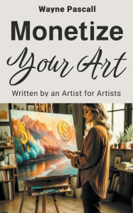 Title: MONETIZE YOUR ART: Written by an Artist for Artists, Author: Wayne Pascall