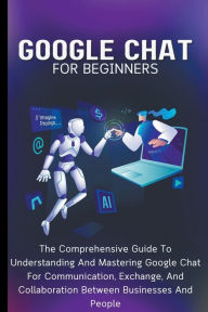 Title: Google Chat For Beginners: The Comprehensive Guide To Understanding And Mastering Google Chat For Communication, Exchange, And Collaboration Between Businesses And People, Author: Voltaire Lumiere