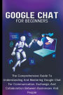 Google Chat For Beginners: The Comprehensive Guide To Understanding And Mastering Google Chat For Communication, Exchange, And Collaboration Between Businesses And People