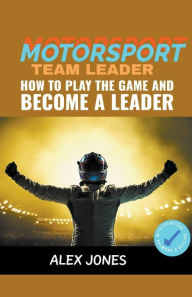 Title: Motorsport Team Leader: How To Play The Game And Become A Leader, Author: Alex Jones