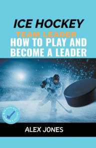 Title: Ice Hockey Team Leader: How to Play and Become a Leader, Author: Alex Jones