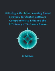 Title: Utilizing a Machine Learning Based Strategy to Cluster Software Components to Enhance the Efficiency of Software Reuse, Author: C Srinivas