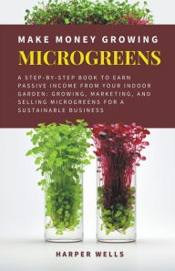 Title: Make Money Growing Microgreens: A Step-By-Step Book to Earn Passive Income From Your Indoor Garden Growing, Marketing, and Selling Microgreens for a Sustainable Business, Author: Harper Wells