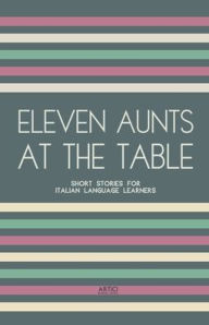 Title: Eleven Aunts At The Table: Short Stories for Italian Language Learners, Author: Artici Bilingual Books