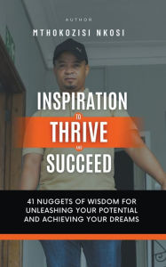 Title: Inspiration to Thrive and Succeed - 41 Nuggets of Wisdom for Unleashing Your Potential and Achieving Your Dreams, Author: Mthokozisi Nkosi