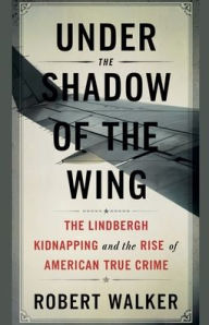 Title: Under the Shadow of the Wing: The Lindbergh Kidnapping and the Rise of American True Crime, Author: Robert Walker