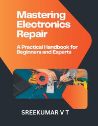 Title: Mastering Electronics Repair: A Practical Handbook for Beginners and Experts, Author: V T Sreekumar