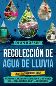 Title: Recolección de agua de lluvia: Una guía sostenible para recolectar, almacenar y utilizar el don de la naturaleza para la conservación del agua y la autosuficiencia, Author: Dion Rosser
