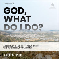 Title: God, What Do I Do?: A Bible Study on Judges 1-5 about Making Wise Decisions in Uncertain Times, Author: Katie M. Reid