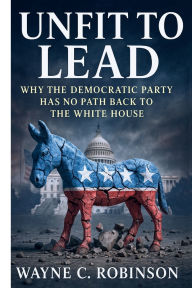Title: Unfit to Lead: The End of The Democratic Party: Why the Democratic Party Has No Path Back to the White House, Author: Wayne C. Robinson