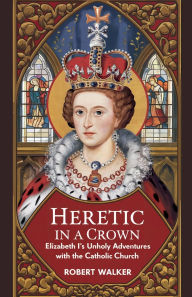 Title: Heretic in a Crown: Elizabeth I's Unholy Adventures with the Catholic Church, Author: Robert Walker