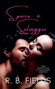 Title: Sporco e Selvaggio: Una Raccolta di Racconti Erotici, Author: R B Fields