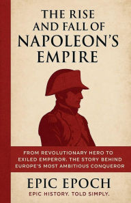 Title: The Rise and Fall of Napoleon's Empire: From Revolutionary Hero to Exiled Emperor. The Story Behind Europe's Most Ambitious Conqueror, Author: Epic Epoch