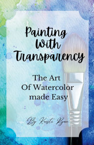 Title: Painting With Transparency: The Art Of Watercolor Made Easy, Author: Kristi Ryan