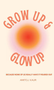 Title: Glow Up and Grow Up: Because None of Us Really Have It Figured Out, Author: Amitoj Kaur