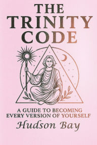 Title: THE TRINITY CODE: A Guide to Becoming Every Version of Yourself, Author: Hudson Bay