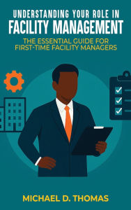 Title: UNDERSTANDING YOUR ROLE IN FACILITY MANAGEMENT: The Essential Guide For First-Time Facility Managers, Author: Michael D. Thomas