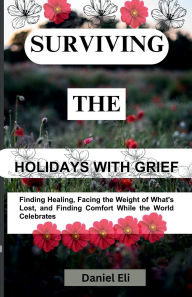 Title: Surviving The Holidays with Grief: Finding Healing, Facing the Weight of What's Lost, and Finding Comfort While the World Celebrates, Author: Daniel Eli