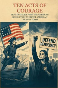 Title: TEN ACTS OF COURAGE STRATEGIES FROM THE AMERICAN REVOLUTION TO DEFEAT TYRANNY, Author: Richard Worth