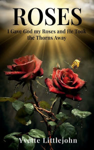 Title: Roses: I Gave God my Roses and He Took the Thorns Away, Author: Yvette Littlejohn