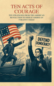 Title: TEN ACTS OF COURAGE STRATEGIES FROM THE AMERICAN REVOLUTION TO DEFEAT TYRANNY, Author: Richard Worth