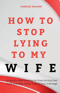 Title: HOW TO STOP LYING TO MY WIFE: A step-by-step Strategy to Overcoming Fear, Guilt and Rebuilding Trust in Your marriage, Author: Charles Walker