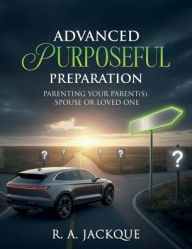 Title: ADVANCED PURPOSEFUL PREPARATION: PARENTING YOUR PARENT(S), SPOUSE, OR LOVED ONE, Author: R. A. Jackque