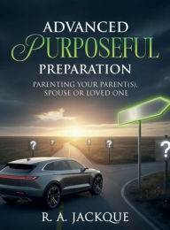 Title: ADVANCED PURPOSEFUL PREPARATION: PARENTING YOUR PARENT(S), SPOUSE, OR LOVED ONE, Author: R. A. Jackque