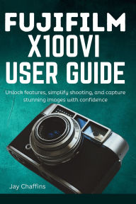 Title: FUJIFILM X100VI USER GUIDE: Unlock features, simplify shooting, and capture stunning images with confidence, Author: JAY CHAFFINS